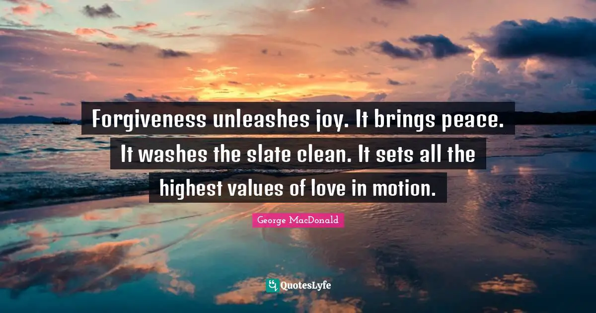 George MacDonald Quotes: Forgiveness unleashes joy. It brings peace. It washes the slate clean. It sets all the highest values of love in motion.