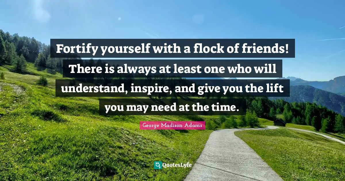 Fortify yourself with a flock of friends! There is always at least one who will understand, inspire, and give you the lift you may need at the time.