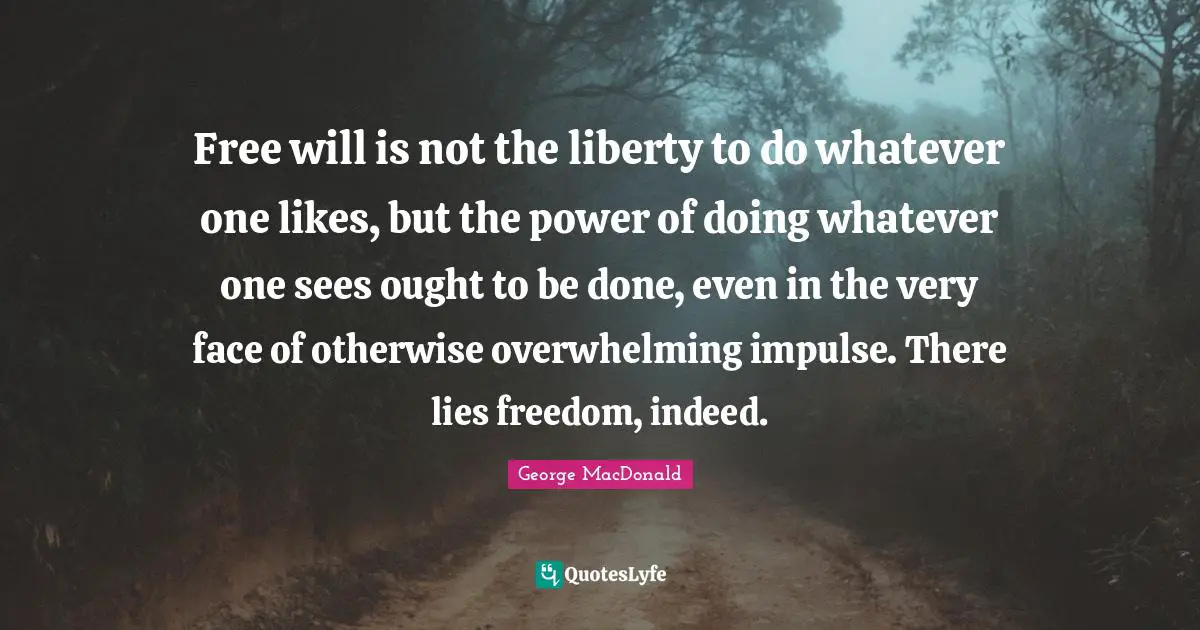 George MacDonald Quotes: Free will is not the liberty to do whatever one likes, but the power of doing whatever one sees ought to be done, even in the very face of otherwise overwhelming impulse. There lies freedom, indeed.