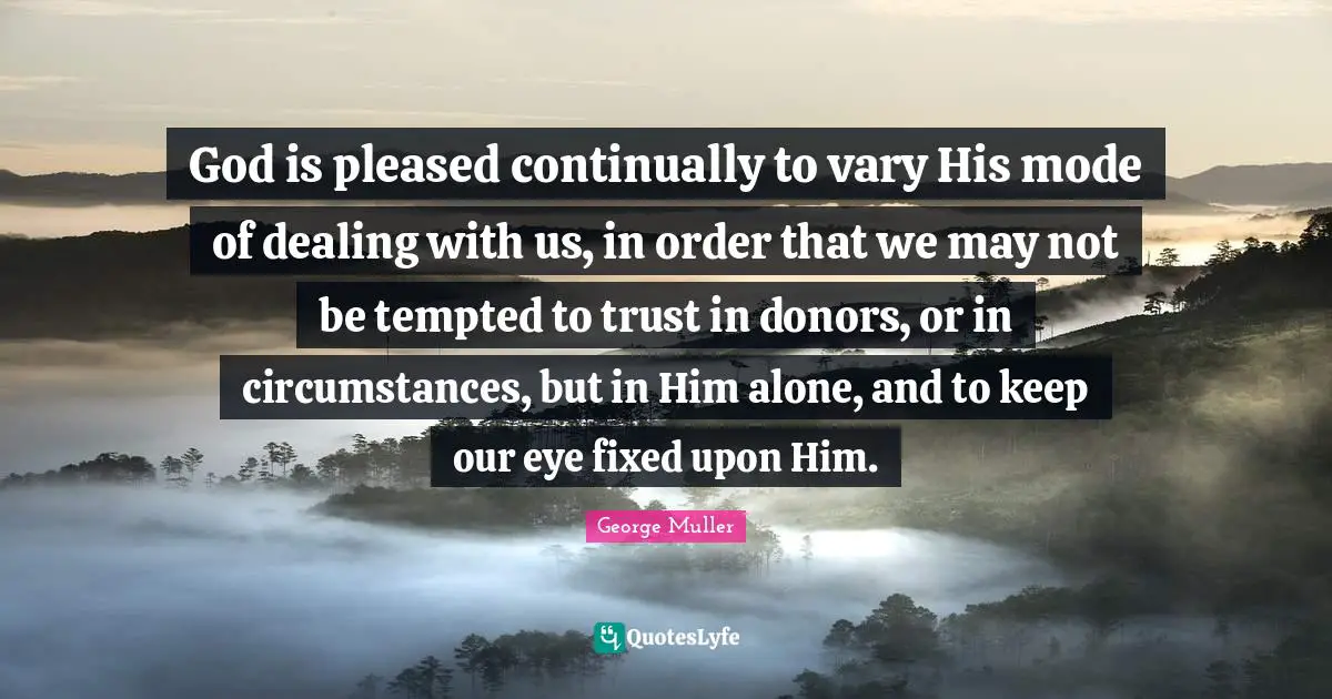 George Muller Quotes: "God is pleased continually to vary His mode of dealing with us, in order that we may not be tempted to trust in donors, or in circumstances, but in Him alone, and to keep our eye fixed upon Him."