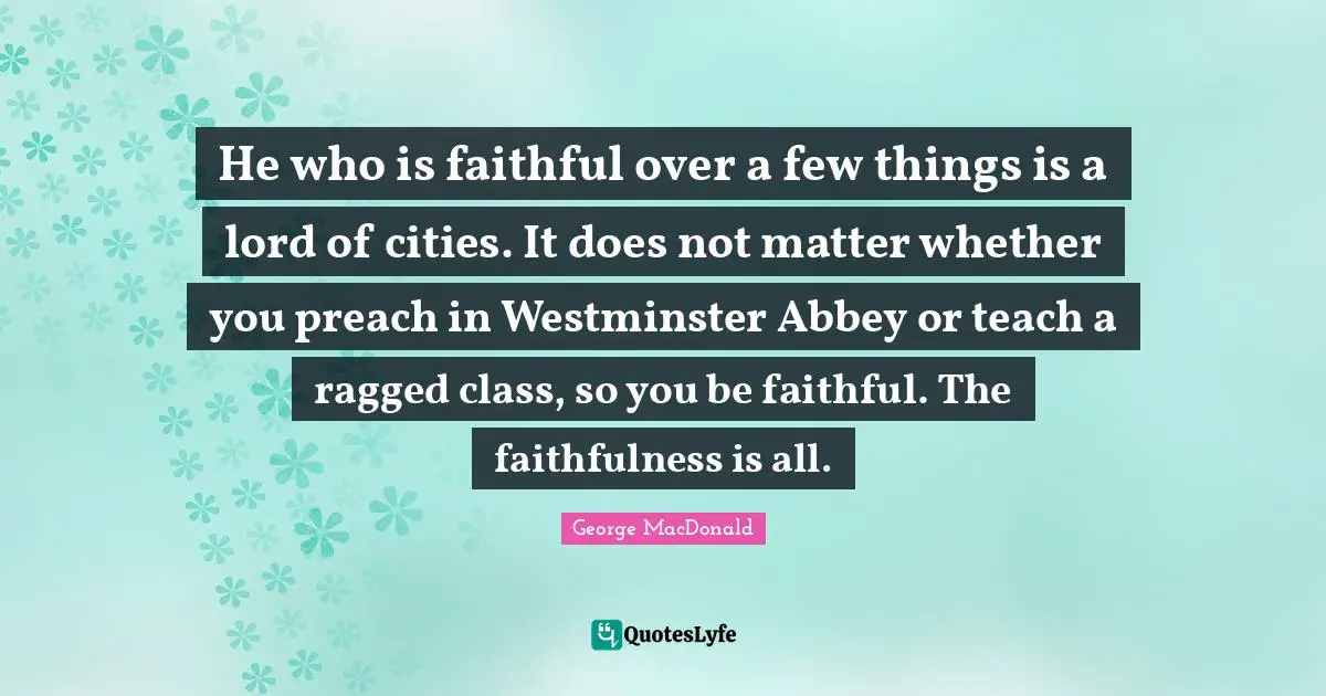 He who is faithful over a few things is a lord of cities. It does not matter whether you preach in Westminster Abbey or teach a ragged class, so you be faithful. The faithfulness is all.
