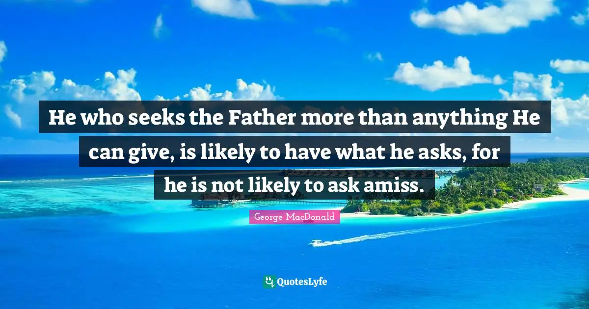 George MacDonald Quotes: "He who seeks the Father more than anything He can give, is likely to have what he asks, for he is not likely to ask amiss."