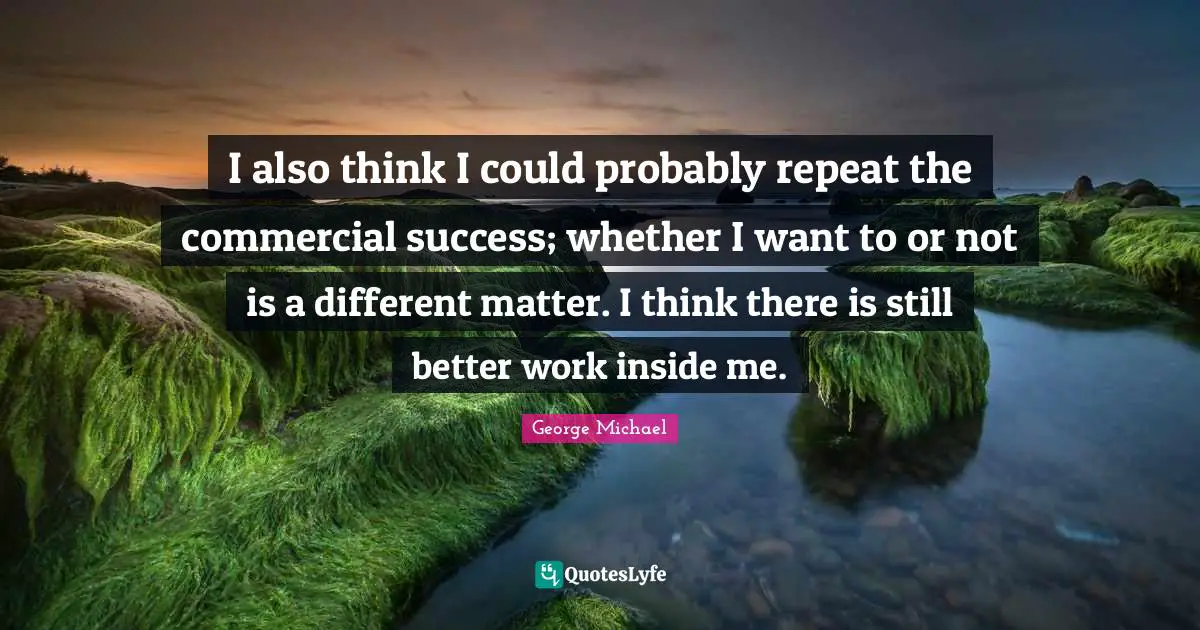 I also think I could probably repeat the commercial success; whether I want to or not is a different matter. I think there is still better work inside me.