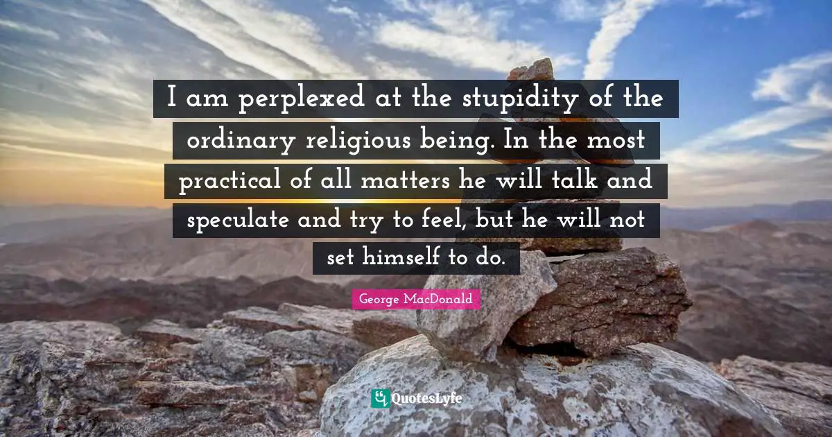 George MacDonald Quotes: "I am perplexed at the stupidity of the ordinary religious being. In the most practical of all matters he will talk and speculate and try to feel, but he will not set himself to do."