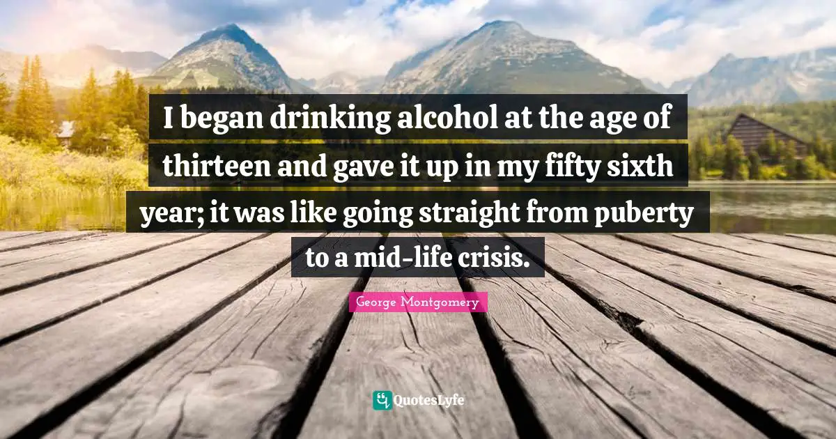 I began drinking alcohol at the age of thirteen and gave it up in my fifty sixth year; it was like going straight from puberty to a mid-life crisis.