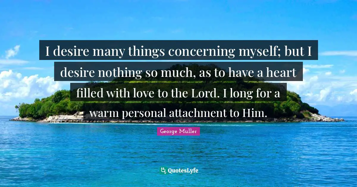 George Muller Quotes: I desire many things concerning myself; but I desire nothing so much, as to have a heart filled with love to the Lord. I long for a warm personal attachment to Him.