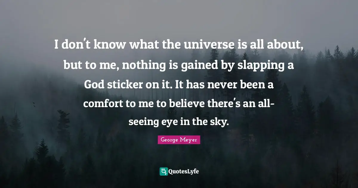 I don't know what the universe is all about, but to me, nothing is gained by slapping a God sticker on it. It has never been a comfort to me to believe there's an all-seeing eye in the sky.
