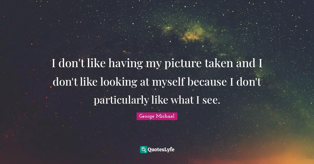 I don't like having my picture taken and I don't like looking at myself because I don't particularly like what I see.