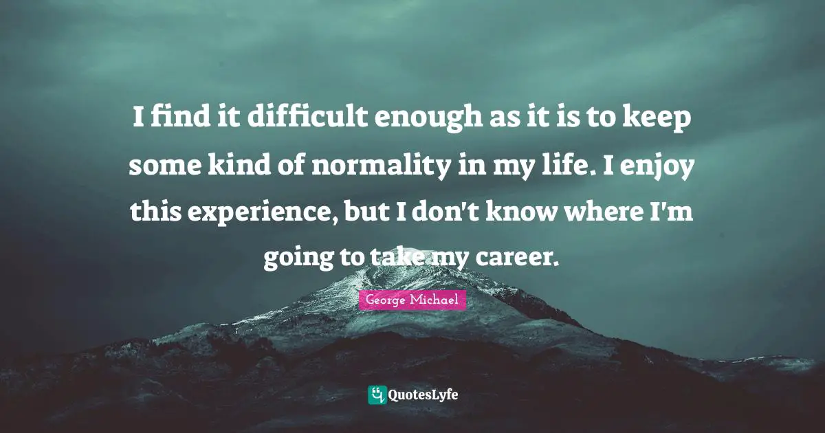 I find it difficult enough as it is to keep some kind of normality in my life. I enjoy this experience, but I don't know where I'm going to take my career.