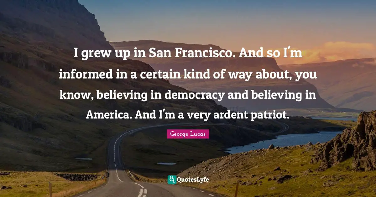 I grew up in San Francisco. And so I'm informed in a certain kind of way about, you know, believing in democracy and believing in America. And I'm a very ardent patriot.