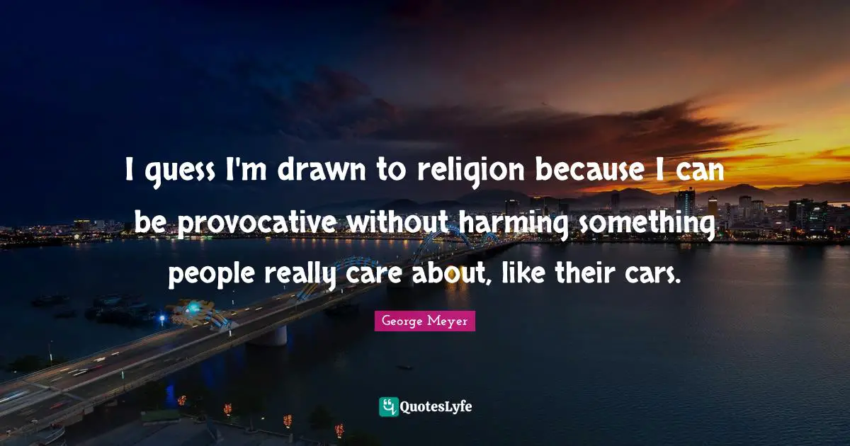 I guess I'm drawn to religion because I can be provocative without harming something people really care about, like their cars.