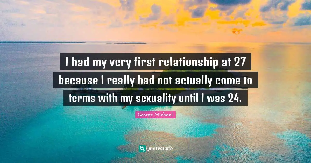 I had my very first relationship at 27 because I really had not actually come to terms with my sexuality until I was 24.