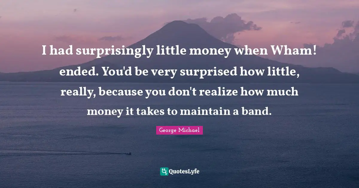 I had surprisingly little money when Wham! ended. You'd be very surprised how little, really, because you don't realize how much money it takes to maintain a band.