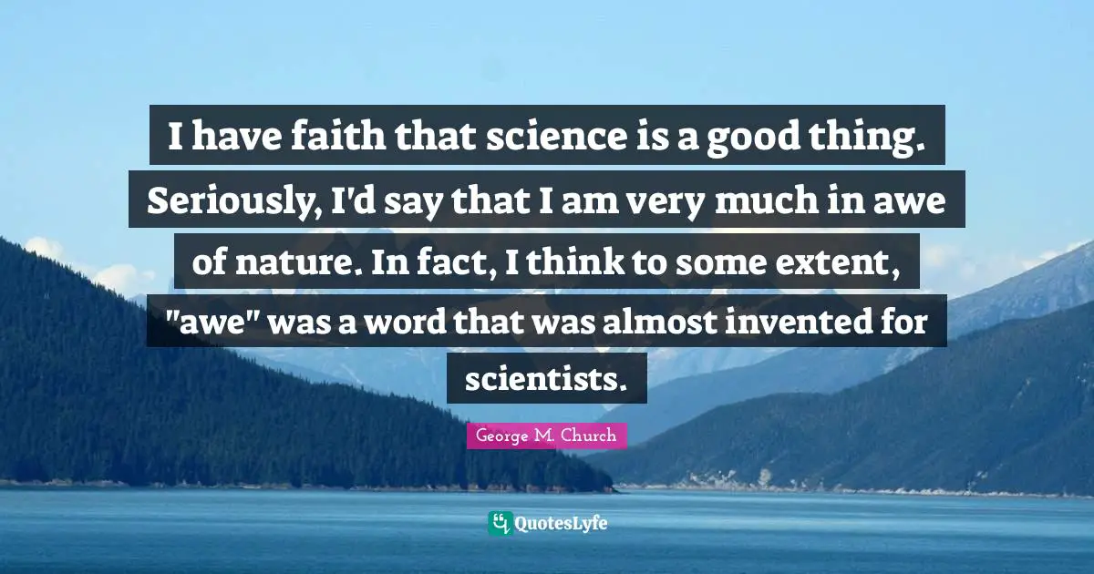 I have faith that science is a good thing. Seriously, I'd say that I am very much in awe of nature. In fact, I think to some extent, "awe" was a word that was almost invented for scientists.