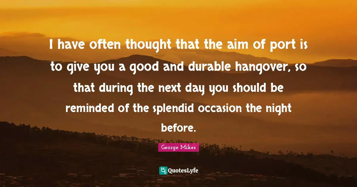 George Mikes Quotes: "I have often thought that the aim of port is to give you a good and durable hangover, so that during the next day you should be reminded of the splendid occasion the night before."