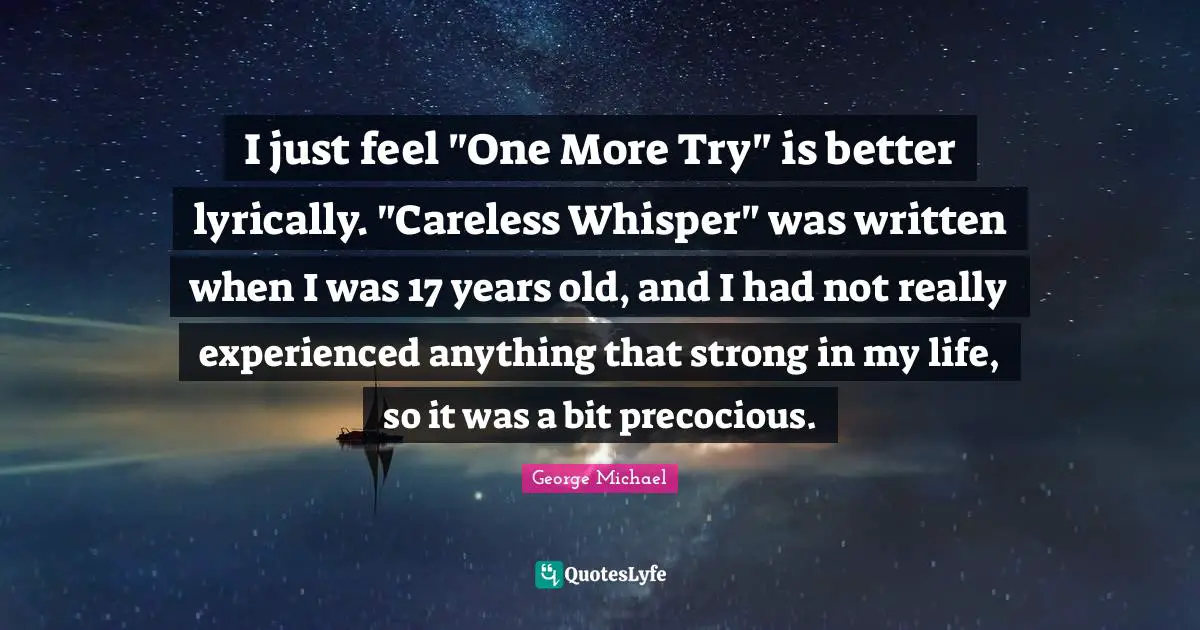 I just feel "One More Try" is better lyrically. "Careless Whisper" was written when I was 17 years old, and I had not really experienced anything that strong in my life, so it was a bit precocious.