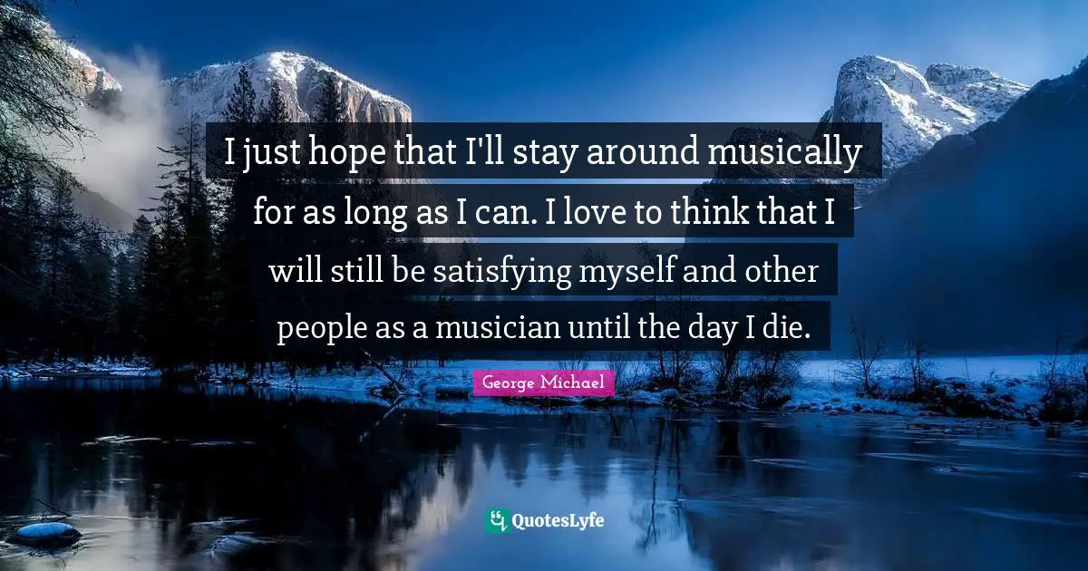 George Michael Quotes: I just hope that I'll stay around musically for as long as I can. I love to think that I will still be satisfying myself and other people as a musician until the day I die.