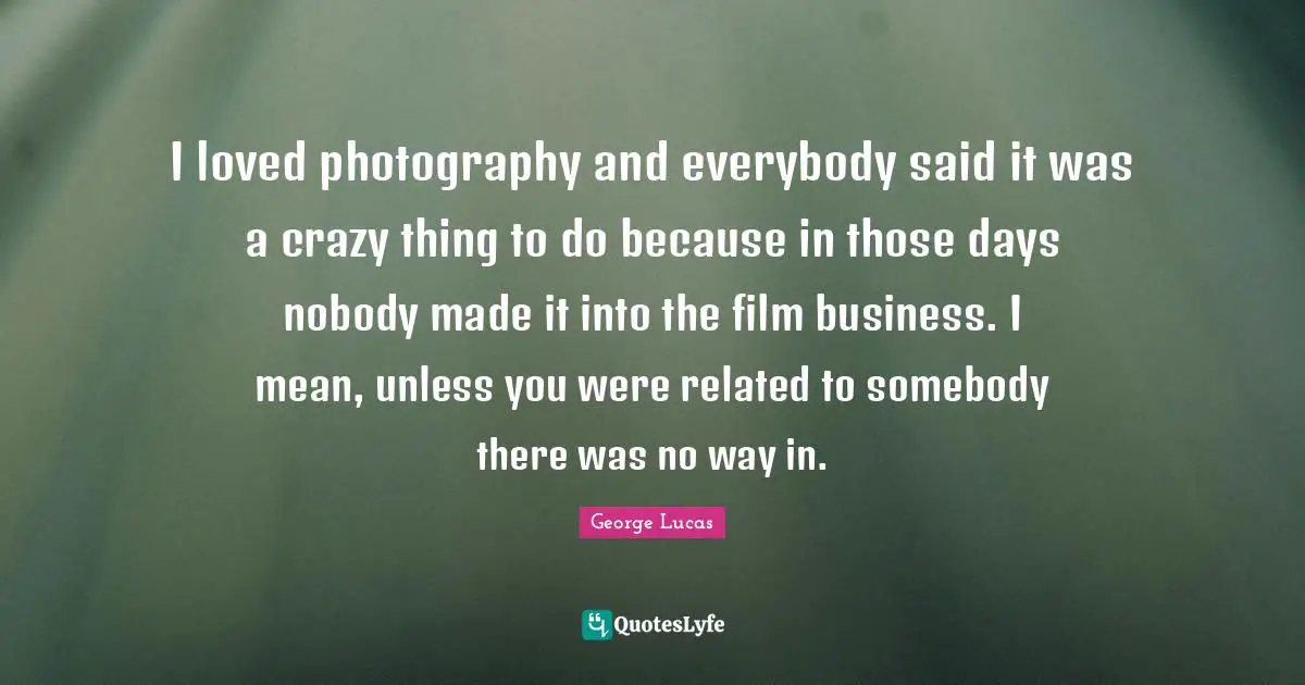 I loved photography and everybody said it was a crazy thing to do because in those days nobody made it into the film business. I mean, unless you were related to somebody there was no way in.