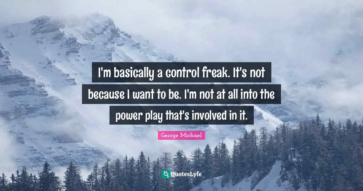 I'm basically a control freak. It's not because I want to be. I'm not at all into the power play that's involved in it.
