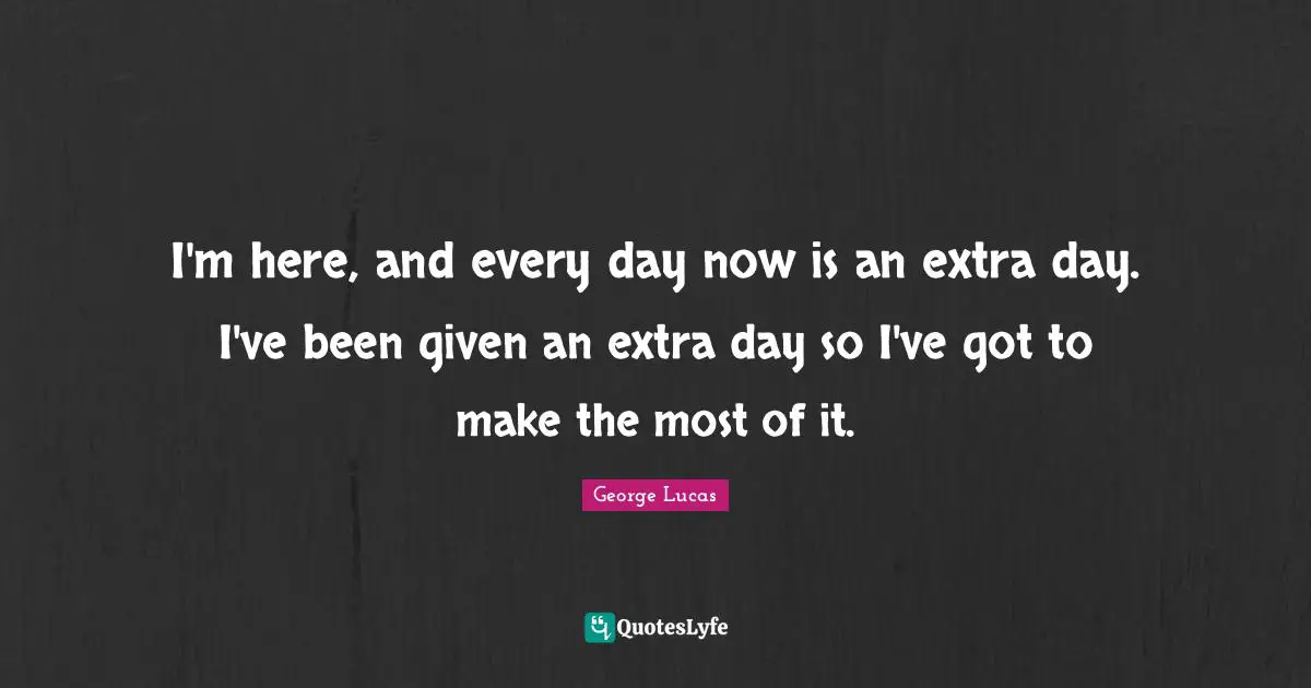 I'm here, and every day now is an extra day. I've been given an extra day so I've got to make the most of it.