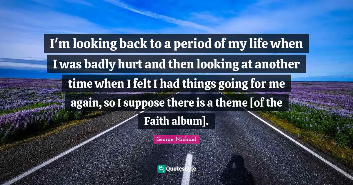 I'm looking back to a period of my life when I was badly hurt and then looking at another time when I felt I had things going for me again, so I suppose there is a theme [of the Faith album].