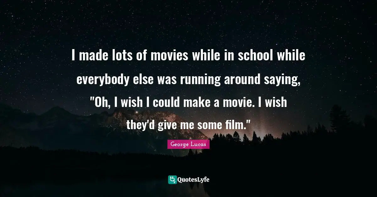 I made lots of movies while in school while everybody else was running around saying, "Oh, I wish I could make a movie. I wish they'd give me some film."