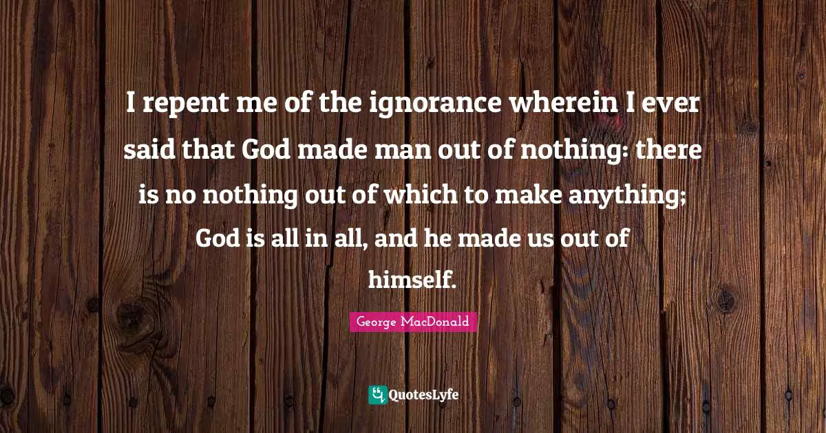 I repent me of the ignorance wherein I ever said that God made man out of nothing: there is no nothing out of which to make anything; God is all in all, and he made us out of himself.