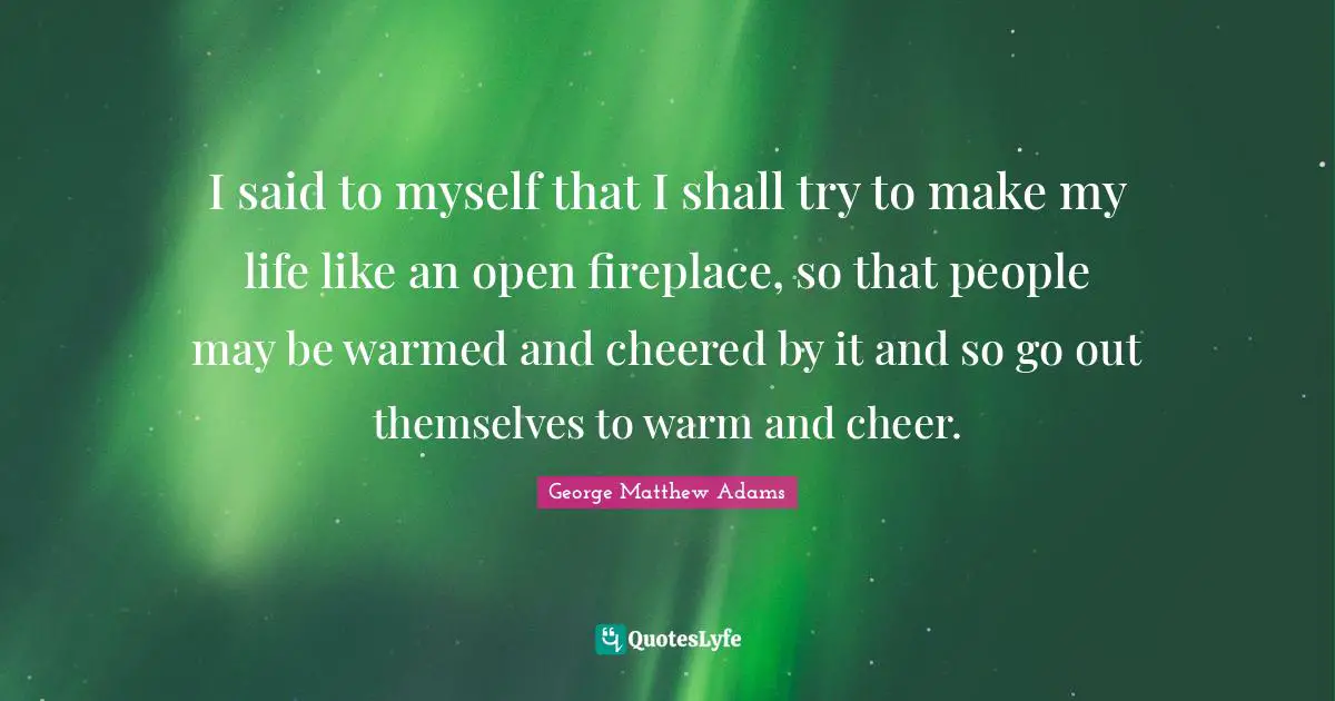 George Matthew Adams Quotes: "I said to myself that I shall try to make my life like an open fireplace, so that people may be warmed and cheered by it and so go out themselves to warm and cheer."