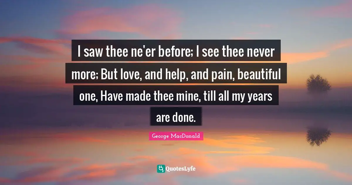 I saw thee ne'er before; I see thee never more; But love, and help, and pain, beautiful one, Have made thee mine, till all my years are done.