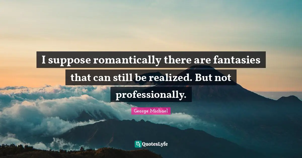 I suppose romantically there are fantasies that can still be realized. But not professionally.