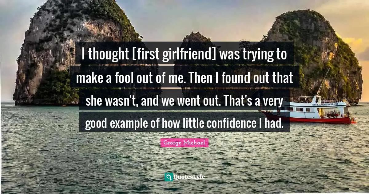 I thought [first girlfriend] was trying to make a fool out of me. Then I found out that she wasn't, and we went out. That's a very good example of how little confidence I had.