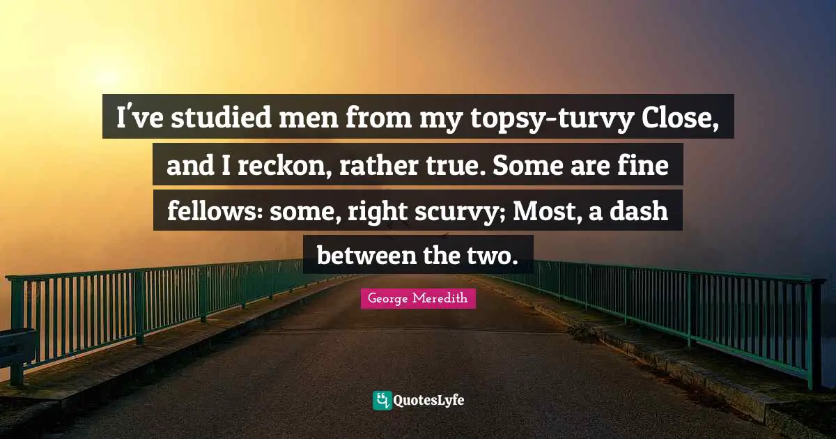 I've studied men from my topsy-turvy Close, and I reckon, rather true. Some are fine fellows: some, right scurvy; Most, a dash between the two.