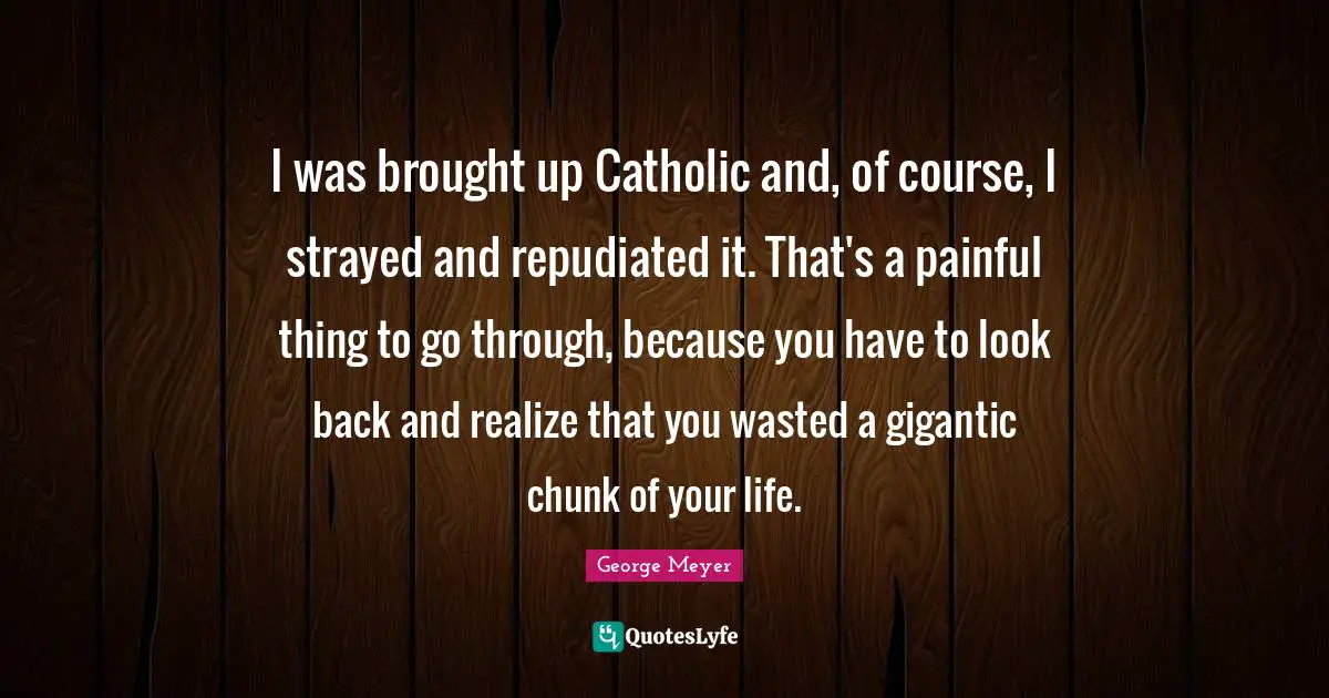 I was brought up Catholic and, of course, I strayed and repudiated it. That's a painful thing to go through, because you have to look back and realize that you wasted a gigantic chunk of your life.