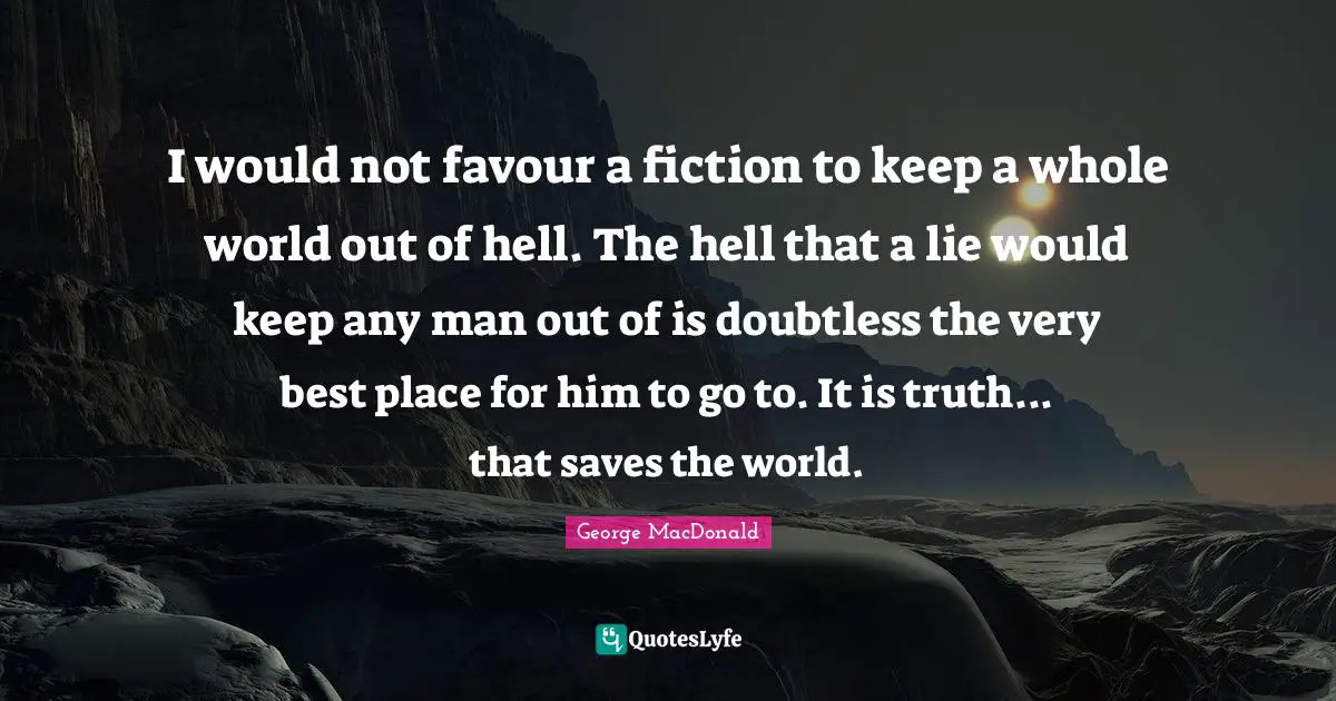 I would not favour a fiction to keep a whole world out of hell. The hell that a lie would keep any man out of is doubtless the very best place for him to go to. It is truth... that saves the world.