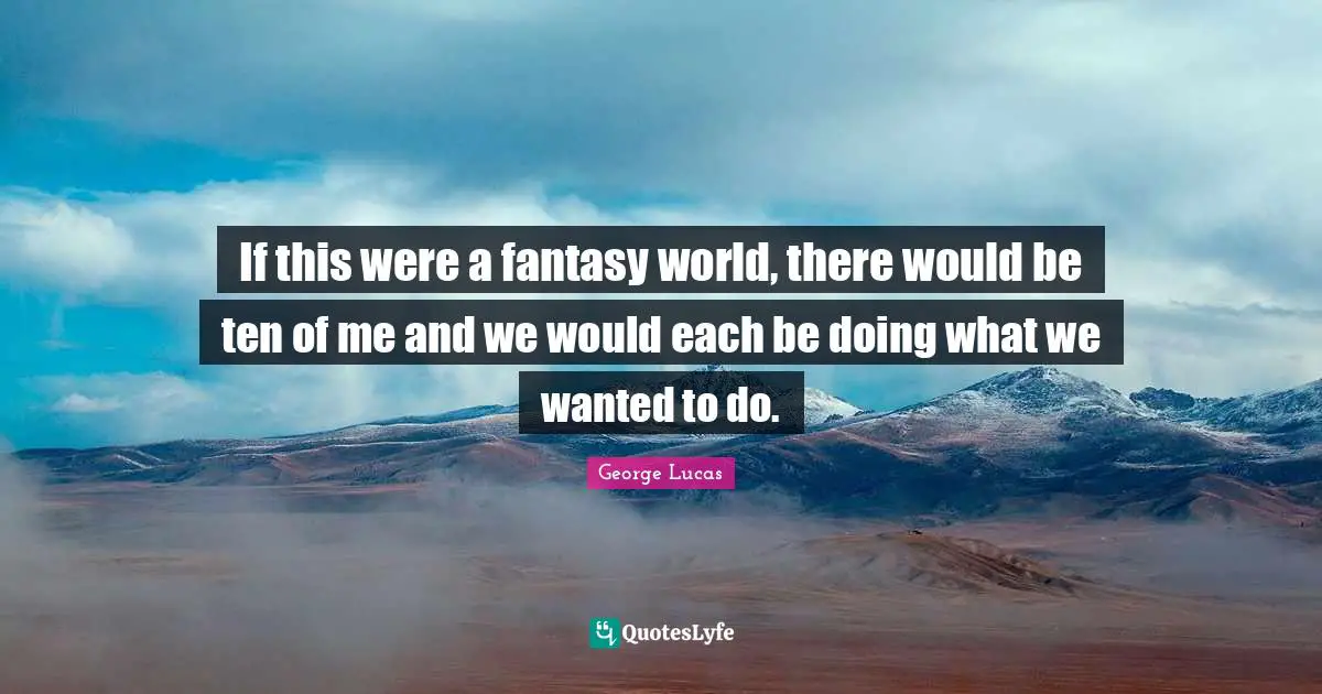 If this were a fantasy world, there would be ten of me and we would each be doing what we wanted to do.