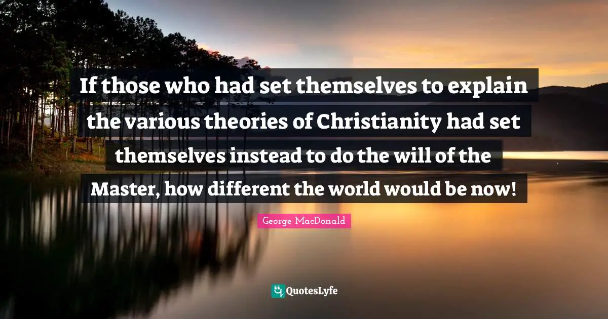 If those who had set themselves to explain the various theories of Christianity had set themselves instead to do the will of the Master, how different the world would be now!