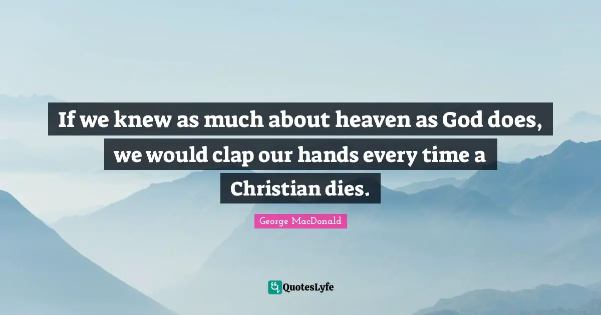 If we knew as much about heaven as God does, we would clap our hands every time a Christian dies.