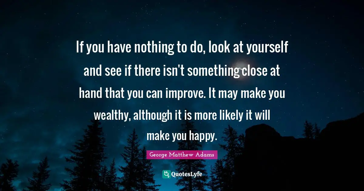 George Matthew Adams Quotes: "If you have nothing to do, look at yourself and see if there isn't something close at hand that you can improve. It may make you wealthy, although it is more likely it will make you happy."