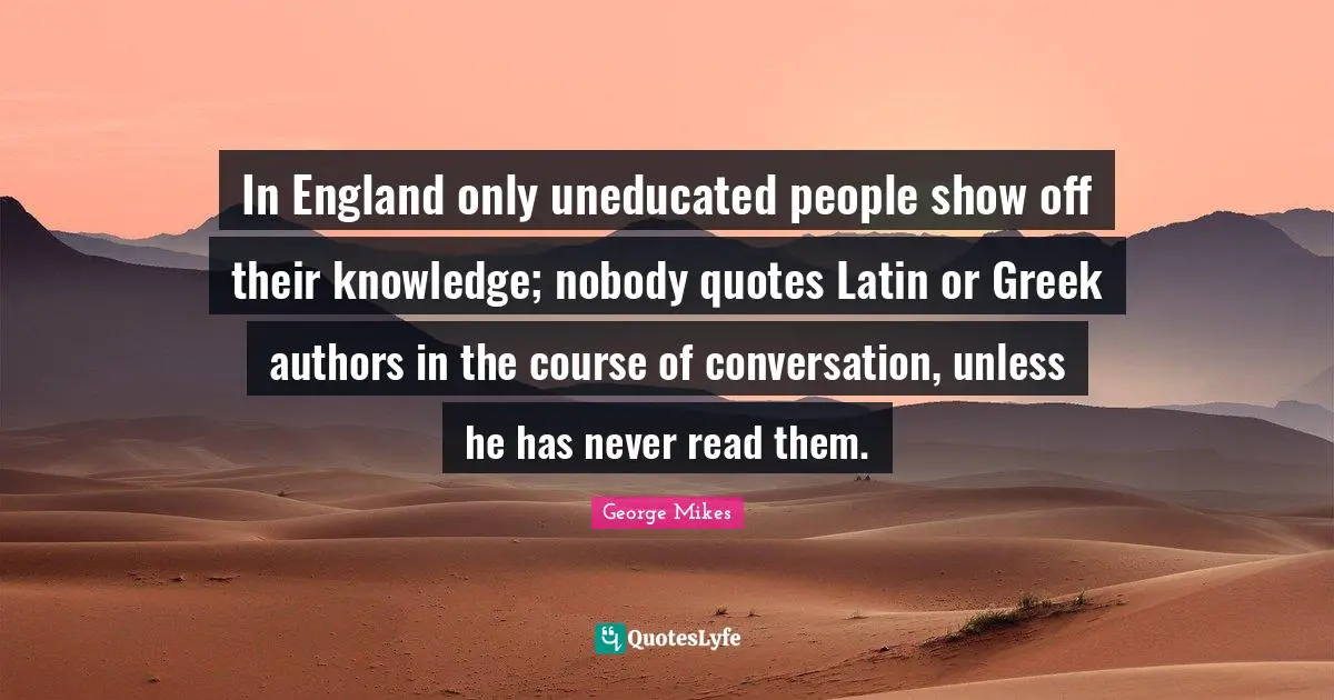 George Mikes Quotes: "In England only uneducated people show off their knowledge; nobody quotes Latin or Greek authors in the course of conversation, unless he has never read them."