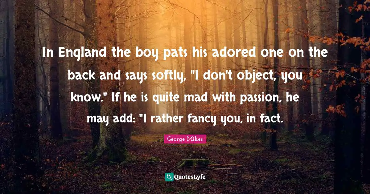 George Mikes Quotes: "In England the boy pats his adored one on the back and says softly, "I don't object, you know." If he is quite mad with passion, he may add: "I rather fancy you, in fact."