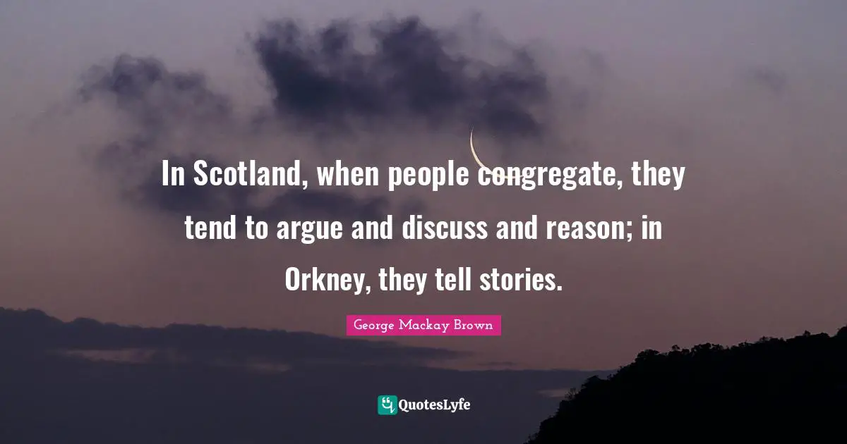 In Scotland, when people congregate, they tend to argue and discuss and reason; in Orkney, they tell stories.