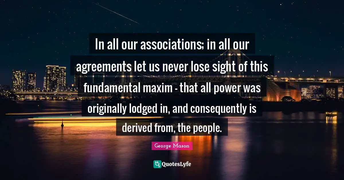 In all our associations; in all our agreements let us never lose sight of this fundamental maxim - that all power was originally lodged in, and consequently is derived from, the people.
