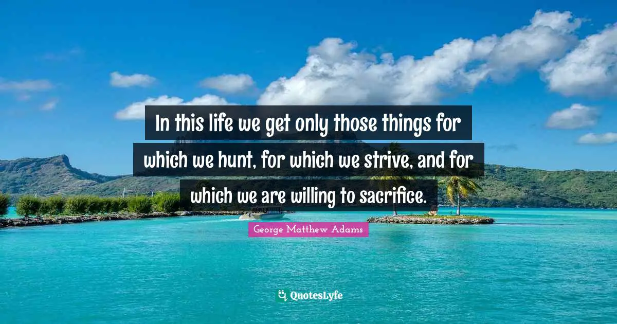 In this life we get only those things for which we hunt, for which we strive, and for which we are willing to sacrifice.