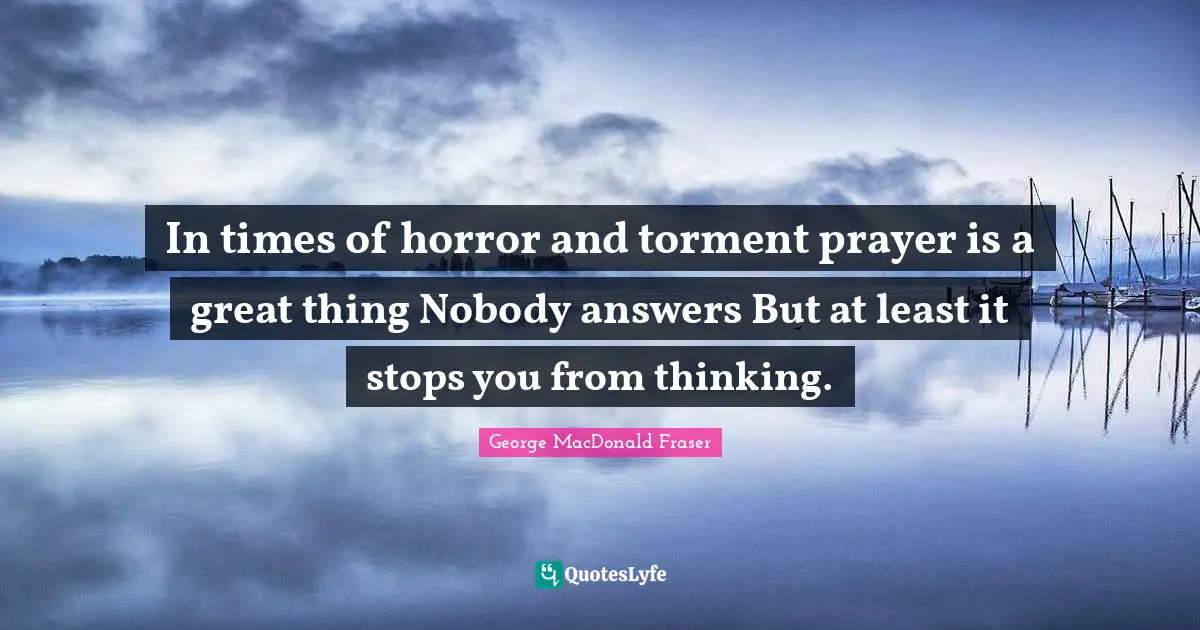 In times of horror and torment prayer is a great thing Nobody answers But at least it stops you from thinking.