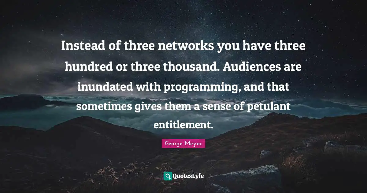 Instead of three networks you have three hundred or three thousand. Audiences are inundated with programming, and that sometimes gives them a sense of petulant entitlement.