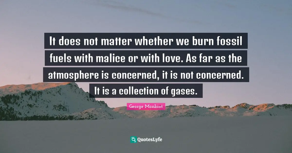 It does not matter whether we burn fossil fuels with malice or with love. As far as the atmosphere is concerned, it is not concerned. It is a collection of gases.