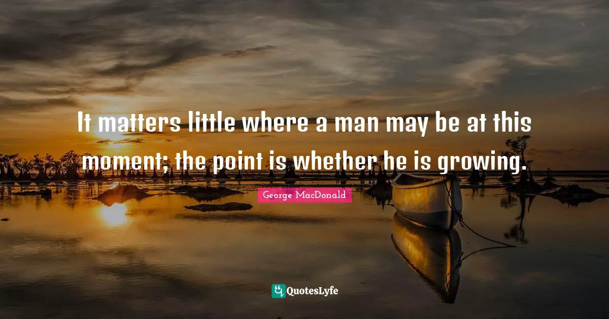 It matters little where a man may be at this moment; the point is whether he is growing.