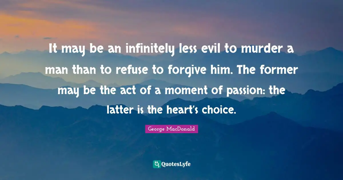 George MacDonald Quotes: "It may be an infinitely less evil to murder a man than to refuse to forgive him. The former may be the act of a moment of passion: the latter is the heart’s choice."