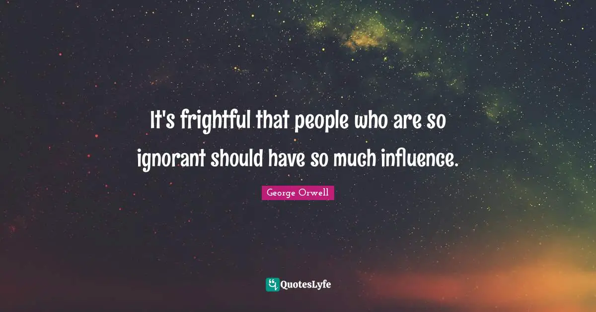 It's frightful that people who are so ignorant should have so much influence.