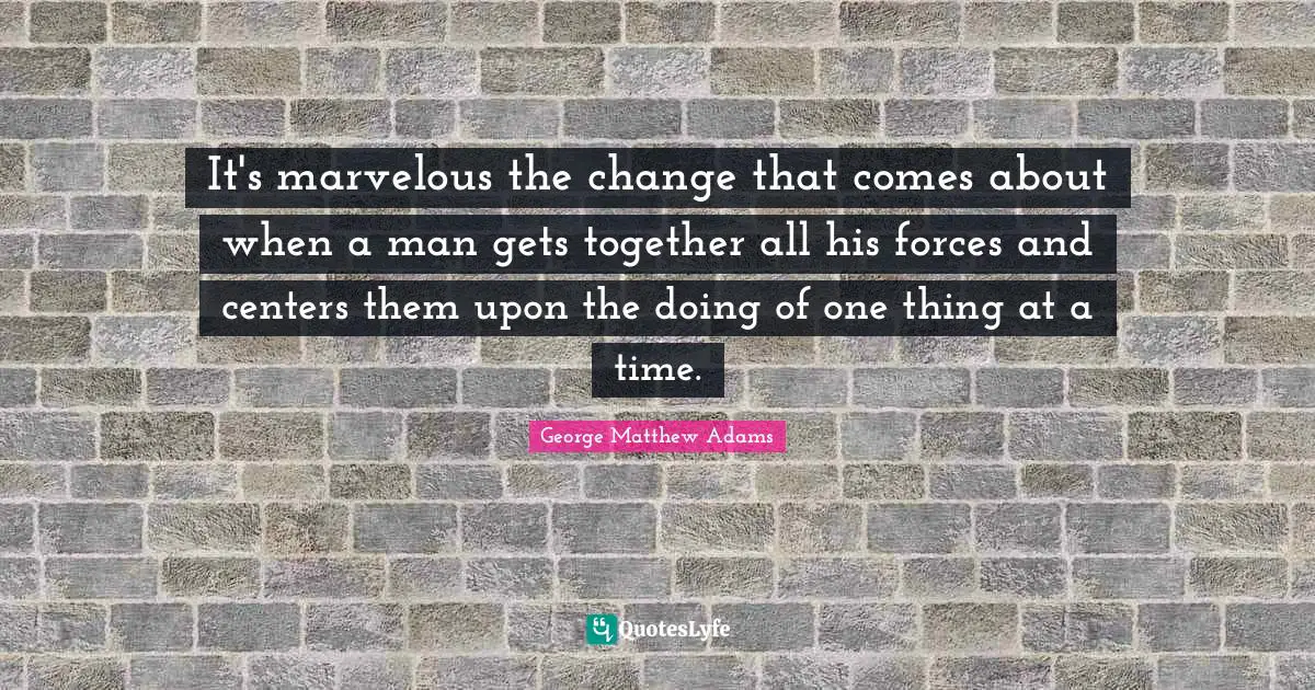 George Matthew Adams Quotes: "It's marvelous the change that comes about when a man gets together all his forces and centers them upon the doing of one thing at a time."